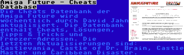 Amiga Future - Cheats Database | Die Cheats Datenbank der Amiga Future wird wöchentlich durch David Jahn aktualisiert. Die Datenbank enthält Cheats, Lösungen, Tipps & Tricks und Freezer-Adressen. Die letzten Aktualisierungen sind: Castlevania, Castle of Dr. Brain, Castle Master und Caribbean Disaster.