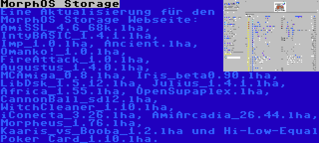MorphOS Storage | Eine Aktualisierung für den MorphOS Storage Webseite: AmiSSL_4.6_68k.lha, IntyBASIC_1.4.1.lha, Imp_1.0.lha, Ancient.lha, Omanko!_1.0.lha, FireAttack_1.0.lha, Augustus_1.4.0.lha, MCAmiga_0.8.lha, Iris_beta0.90.lha, LibDsk_1.5.12.lha, Julius_1.4.1.lha, Africa_1.55.lha, OpenSupaplex.lha, CannonBall_sdl2.lha, WitchCleaner_1.10.lha, iConecta_3.26.lha, AmiArcadia_26.44.lha, Morpheus_1.76.lha, Kaaris_vs_Booba_1.2.lha und Hi-Low-Equal Poker Card_1.10.lha.