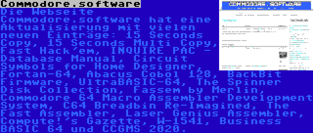 Commodore.software | Die Webseite Commodore.software hat eine Aktualisierung mit vielen neuen Einträge: 15 Seconds Copy, 15 Seconds Multi Copy, Fast Hack'em, INQUIRE PAC - Database Manual, Circuit Symbols for Home Designer, Fortan-64, Abacus Cobol 128, BackBit Firmware, UltraBASIC-64, The Spinner Disk Collection, Fassem by Merlin, Commodore 64 Macro Assembler Development System, C64 Breadbin Re-Imagined, The Fast Assembler, Laser Genius Assembler, Compute!'s Gazette, W-1541, Business BASIC 64 und CCGMS 2020.