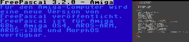 FreePascal 3.2.0 - Amiga | Für den Amiga-Computer wird eine neue Version von FreePascal veröffentlicht. FreePascal ist für Amiga 68k, Amiga OS4, AROS-ARM, AROS-i386 und MorphOS verfügbar.
