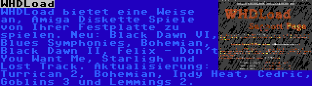 WHDLoad | WHDLoad bietet eine Weise an, Amiga Diskette Spiele von Ihrer Festplatte zu spielen. Neu: Black Dawn VI, Blues Symphonies, Bohemian, Black Dawn II, Felix - Don't You Want Me, Starligh und Lost Track. Aktualisierung: Turrican 2, Bohemian, Indy Heat, Cedric, Goblins 3 und Lemmings 2.