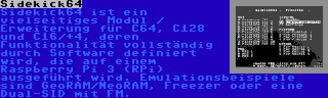 Sidekick64 | Sidekick64 ist ein vielseitiges Modul / Erweiterung für C64, C128 und C16/+4, deren Funktionalität vollständig durch Software definiert wird, die auf einem Raspberry Pi 3 (RPi) ausgeführt wird. Emulationsbeispiele sind GeoRAM/NeoRAM, Freezer oder eine Dual-SID mit FM.