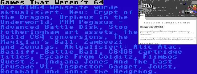 Games That Weren't 64 | Die GTW64-Webseite wurde aktualisiert. Neu: Crypt of the Dragon, Orpheus in the Underworld, PHM Pegasus - Advanced Battle Disk, Stoo Fotheringham art assets, The Guild C64 conversions, The Magician's Ball, Zambeezi und Zenulas. Aktualisiert: Atic Atac, Bailiff, Battle Ball, C64GS cartridge titles, Escape From Colditz, Flimbos Quest 2, Indiana Jones And The Last Crusade V1, Inspector Gadget, Joust, Rockball und Sonic the Hedgehog.