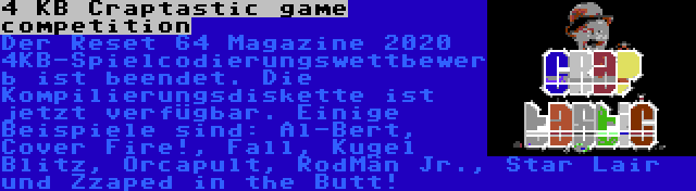 4 KB Craptastic game competition | Der Reset 64 Magazine 2020 4KB-Spielcodierungswettbewerb ist beendet. Die Kompilierungsdiskette ist jetzt verfügbar. Einige Beispiele sind: Al-Bert, Cover Fire!, Fall, Kugel Blitz, Orcapult, RodMän Jr., Star Lair und Zzaped in the Butt!