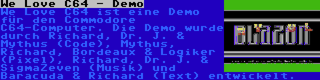 We Love C64 - Demo | We Love C64 ist eine Demo für den Commodore C64-Computer. Die Demo wurde durch Richard, Dr. J. & Mythus (Code), Mythus, Richard, Bordeaux & Logiker (Pixel), Richard, Dr. J. & SigmaZeven (Musik) und Baracuda & Richard (Text) entwickelt.