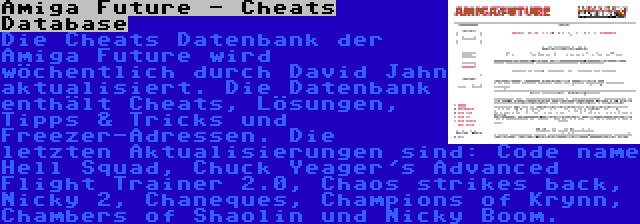 Amiga Future - Cheats Database | Die Cheats Datenbank der Amiga Future wird wöchentlich durch David Jahn aktualisiert. Die Datenbank enthält Cheats, Lösungen, Tipps & Tricks und Freezer-Adressen. Die letzten Aktualisierungen sind: Code name Hell Squad, Chuck Yeager's Advanced Flight Trainer 2.0, Chaos strikes back, Nicky 2, Chaneques, Champions of Krynn, Chambers of Shaolin und Nicky Boom.