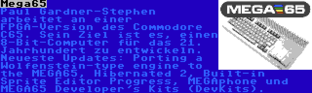 Mega65 | Paul Gardner-Stephen arbeitet an einer FPGA-Version des Commodore C65. Sein Ziel ist es, einen 8-Bit-Computer für das 21. Jahrhundert zu entwickeln. Neueste Updates: Porting a Wolfenstein-type engine to the MEGA65, Hibernated 2, Built-in Sprite Editor Progress, MEGAphone und MEGA65 Developer's Kits (DevKits).