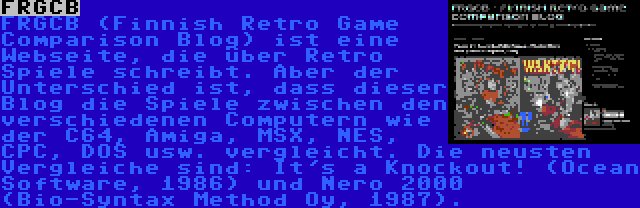 FRGCB | FRGCB (Finnish Retro Game Comparison Blog) ist eine Webseite, die über Retro Spiele schreibt. Aber der Unterschied ist, dass dieser Blog die Spiele zwischen den verschiedenen Computern wie der C64, Amiga, MSX, NES, CPC, DOS usw. vergleicht. Die neusten Vergleiche sind: It's a Knockout! (Ocean Software, 1986) und Nero 2000 (Bio-Syntax Method Oy, 1987).