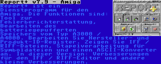 Report+ v7.9 - Amiga | Report+ ist ein Dienstprogramm für den Amiga. Die Funktionen sind: Tool zur Fehlerberichterstattung, Bearbeiten des batteriegepufferten Speichers vom Typ A3000 / A4000. Bearbeiten Sie Hersteller- und Produkt-ID-Register. Zeigen Sie IFF / RIFF-Dateien, Stapelverarbeitung für Symboldateien und einen ASCII-Konverter an. In dieser Version: Verbesserungen für den IFF / RIFF-Editor und andere kleine Verbesserungen.