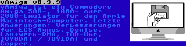 vAmiga v0.9.9 | vAmiga ist ein Commodore Amiga 500-, 1000- oder 2000-Emulator für den Apple Macintosh-Computer. Letzte Änderungen: Verbesserungen für ECS Agnus, Denise, Laufwerk-DMA, TOD-Uhr, JOY0DAT / JOY1DAT und Copper.
