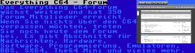 Everything C64 - Forum | Das Everything C64-Forum wächst weiter und hat 350 Forum Mitglieder erreicht. Wenn Sie nichts über den C64 verpassen möchten, treten Sie noch heute dem Forum bei. Es gibt Abschnitte für Nachrichten, Hardware, Software, Programmierung, Emulatoren, BBS, SX64, The64 Mini und vieles mehr.