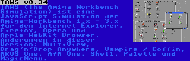 TAWS v0.34 | TAWS (The Amiga Workbench Simulation) ist eine JavaScript Simulation der Amiga-Workbench 1.x - 3.x für den Internet Explorer, Firefox, Opera und Apple-WebKit Browser. Änderungen in dieser Version: MultiView, Drag'n'Drop-Anywhere, Vampire / Coffin, AROS One, AfA One, Shell, Palette und MagicMenu.