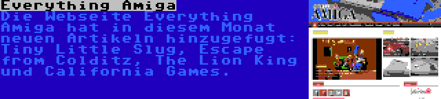 Everything Amiga | Die Webseite Everything Amiga hat in diesem Monat neuen Artikeln hinzugefugt: Tiny Little Slug, Escape from Colditz, The Lion King und California Games.