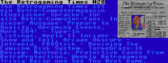 The Retrogaming Times #28 | The Retrogaming Times ist ein Retro-Computermagazin (Englischer Sprache) für alle Retro-Computer-Fans. In dieser Ausgabe: Prepare to Qualify, Upcoming Events, More C64! - Type-In Listings, Apple II Incider - Show and Tell, Arcade Obscure - Intrepid, FDSStick - Reviving The Famicom Disk System, TurboGrafx-16 Review: Neutopia, Protective Cases From RetroProtection, Weekly Retrogaming Trivia Recap und See You Next Game.