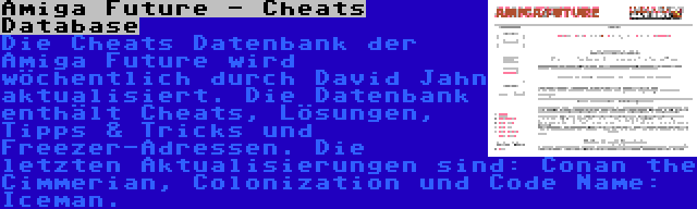 Amiga Future - Cheats Database | Die Cheats Datenbank der Amiga Future wird wöchentlich durch David Jahn aktualisiert. Die Datenbank enthält Cheats, Lösungen, Tipps & Tricks und Freezer-Adressen. Die letzten Aktualisierungen sind: Conan the Cimmerian, Colonization und Code Name: Iceman.