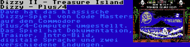 Dizzy II - Treasure Island Dizzy - Plus/4 | Dave hat das klassische Dizzy-Spiel von Code Masters auf den Commodore Plus/4-Computer umgestellt. Das Spiel hat Dokumentation, Trainer, Intro-Bild, digitale Sprache und zwei verschiedene Endungen.