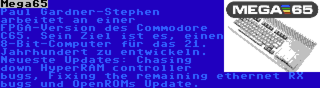 Mega65 | Paul Gardner-Stephen arbeitet an einer FPGA-Version des Commodore C65. Sein Ziel ist es, einen 8-Bit-Computer für das 21. Jahrhundert zu entwickeln. Neueste Updates: Chasing down HyperRAM controller bugs, Fixing the remaining ethernet RX bugs und OpenROMs Update.