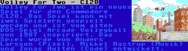 Volley For Two - C128 | Volley For Two ist ein neues Spiel für den Commodore C128. Das Spiel kann mit zwei Spielern gespielt werden und ist vom alten DOS-Spiel Arcade Volleyball von 1987 inspiriert. Das Spiel wurde von Anders Larsson (Pixel), Mikkel Hastrup (Musik) und Jonas Hultén (Code) entwickelt.
