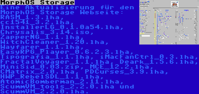 MorphOS Storage | Eine Aktualisierung für den MorphOS Storage Webseite: RASM_1.3.lha, cc1541_3.2.lha, InstallerLG_0.1.0a54.lha, Chrysalis_3.14.iso, ZapperNG_1.1.lha, WitchCleaner_1.20.lha, Wayfarer_1.1.lha, EasyRPG_Player_0.6.2.3.lha, Tipografia_1.1.lha, iMacFanCtrl_0.3.lha, FractalVoyager_1.1.lha, Deark_1.5.6.lha, MiniSid_0.03.zip, MCE_12.2.lha, CMatrix_2.0.lha, PDCurses_3.9.lha, HWP_RebelSDL_1.1.lha, AtomicBomberman_2.11.lha, ScummVM_tools_2.2.0.lha und ScummVM_2.2.0.lha.