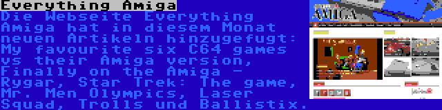 Everything Amiga | Die Webseite Everything Amiga hat in diesem Monat neuen Artikeln hinzugefugt: My favourite six C64 games vs their Amiga version, Finally on the Amiga - Rygar, Star Trek: The game, Mr. Men Olympics, Laser Squad, Trolls und Ballistix.