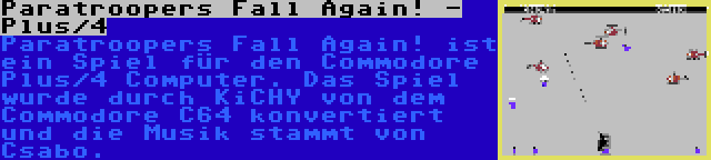 Paratroopers Fall Again! - Plus/4 | Paratroopers Fall Again! ist ein Spiel für den Commodore Plus/4 Computer. Das Spiel wurde durch KiCHY von dem Commodore C64 konvertiert und die Musik stammt von Csabo.