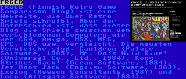 FRGCB | FRGCB (Finnish Retro Game Comparison Blog) ist eine Webseite, die über Retro Spiele schreibt. Aber der Unterschied ist, dass dieser Blog die Spiele zwischen den verschiedenen Computern wie der C64, Amiga, MSX, NES, CPC, DOS usw. vergleicht. Die neusten Vergleiche sind: Cauldron (Palace Software, 1985), Mr. Do's Wild Ride! (Universal Co., Ltd., 1984), Kong Strikes Back! (Ocean Software, 1984), Jet-Boot Jack (English Software, 1983), Exolon (Hewson Consultants, 1987) und Loco (Alligata Software, 1984).