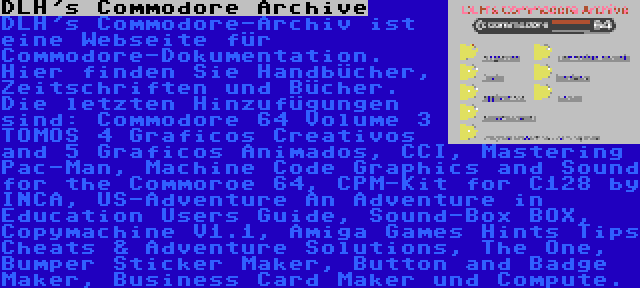 DLH's Commodore Archive | DLH's Commodore-Archiv ist eine Webseite für Commodore-Dokumentation. Hier finden Sie Handbücher, Zeitschriften und Bücher. Die letzten Hinzufügungen sind: Commodore 64 Volume 3 TOMOS 4 Graficos Creativos and 5 Graficos Animados, CCI, Mastering Pac-Man, Machine Code Graphics and Sound for the Commoroe 64, CPM-Kit for C128 by INCA, US-Adventure An Adventure in Education Users Guide, Sound-Box BOX, Copymachine V1.1, Amiga Games Hints Tips Cheats & Adventure Solutions, The One, Bumper Sticker Maker, Button and Badge Maker, Business Card Maker und Compute.