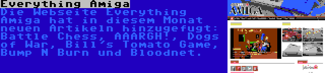 Everything Amiga | Die Webseite Everything Amiga hat in diesem Monat neuen Artikeln hinzugefugt: Battle Chess, AAARGH!, Dogs of War, Bill's Tomato Game, Bump N Burn und Bloodnet.