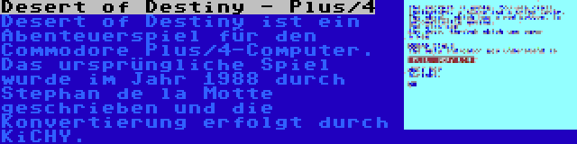 Desert of Destiny - Plus/4 | Desert of Destiny ist ein Abenteuerspiel für den Commodore Plus/4-Computer. Das ursprüngliche Spiel wurde im Jahr 1988 durch Stephan de la Motte geschrieben und die Konvertierung erfolgt durch KiCHY.