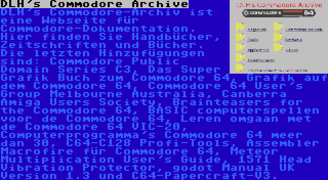 DLH's Commodore Archive | DLH's Commodore-Archiv ist eine Webseite für Commodore-Dokumentation. Hier finden Sie Handbücher, Zeitschriften und Bücher. Die letzten Hinzufügungen sind: Commodore Public Domain Series C3, Das Super Grafik Buch zum Commodore 64, Grafik auf dem Commodore 64, Commodore 64 User's Group Melbourne Australia, Canberra Amiga Users Society, Brainteasers for the Commodore 64, BASIC computerspellen voor de Commodore 64, Leren omgaan met de Commodore 64 VIC-20, Computerprogramma's Commodore 64 meer dan 30, C64-C128 Profi-Tools, Assembler Macrofire für Commodore 64, Meteor Multiplication User's Guide, 1571 Head Vibration Protector, godot Manual UK Version 1.3 und C64-Papercraft-V3.