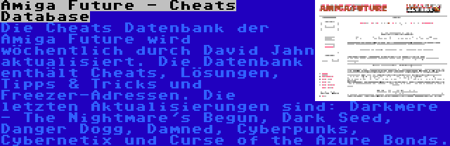Amiga Future - Cheats Database | Die Cheats Datenbank der Amiga Future wird wöchentlich durch David Jahn aktualisiert. Die Datenbank enthält Cheats, Lösungen, Tipps & Tricks und Freezer-Adressen. Die letzten Aktualisierungen sind: Darkmere - The Nightmare's Begun, Dark Seed, Danger Dogg, Damned, Cyberpunks, Cybernetix und Curse of the Azure Bonds.