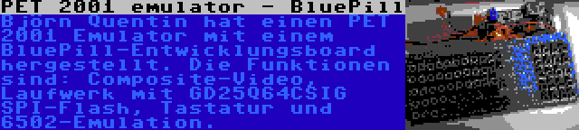 PET 2001 emulator - BluePill | Björn Quentin hat einen PET 2001 Emulator mit einem BluePill-Entwicklungsboard hergestellt. Die Funktionen sind: Composite-Video, Laufwerk mit GD25Q64CSIG SPI-Flash, Tastatur und 6502-Emulation.