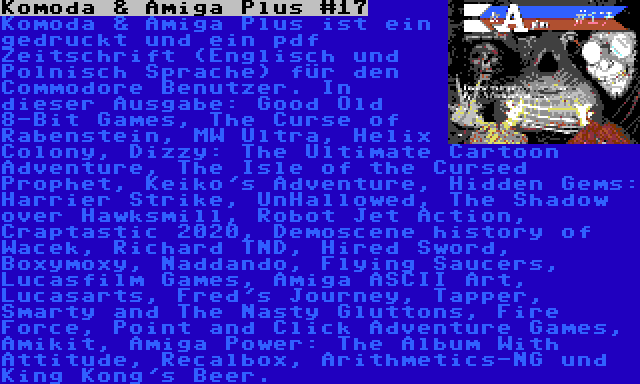 Komoda & Amiga Plus #17 | Komoda & Amiga Plus ist ein gedruckt und ein pdf Zeitschrift (Englisch und Polnisch Sprache) für den Commodore Benutzer. In dieser Ausgabe: Good Old 8-Bit Games, The Curse of Rabenstein, MW Ultra, Helix Colony, Dizzy: The Ultimate Cartoon Adventure, The Isle of the Cursed Prophet, Keiko's Adventure, Hidden Gems: Harrier Strike, UnHallowed, The Shadow over Hawksmill, Robot Jet Action, Craptastic 2020, Demoscene history of Wacek, Richard TND, Hired Sword, Boxymoxy, Naddando, Flying Saucers, Lucasfilm Games, Amiga ASCII Art, Lucasarts, Fred's Journey, Tapper, Smarty and The Nasty Gluttons, Fire Force, Point and Click Adventure Games, Amikit, Amiga Power: The Album With Attitude, Recalbox, Arithmetics-NG und King Kong's Beer.