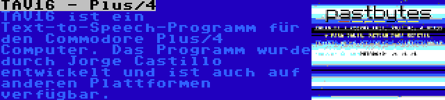 TAV16 - Plus/4 | TAV16 ist ein Text-to-Speech-Programm für den Commodore Plus/4 Computer. Das Programm wurde durch Jorge Castillo entwickelt und ist auch auf anderen Plattformen verfügbar.