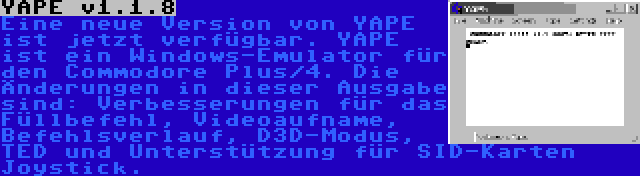 YAPE v1.1.8 | Eine neue Version von YAPE ist jetzt verfügbar. YAPE ist ein Windows-Emulator für den Commodore Plus/4. Die Änderungen in dieser Ausgabe sind: Verbesserungen für das Füllbefehl, Videoaufname, Befehlsverlauf, D3D-Modus, TED und Unterstützung für SID-Karten Joystick.