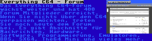 Everything C64 - Forum | Das Everything C64-Forum wächst weiter und hat 400 Forum Mitglieder erreicht. Wenn Sie nichts über den C64 verpassen möchten, treten Sie noch heute dem Forum bei. Es gibt Abschnitte für Nachrichten, Hardware, Software, Programmierung, Emulatoren, BBS, SX64, The64 Mini und vieles mehr.