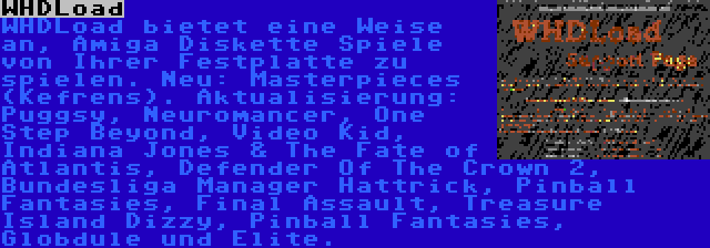 WHDLoad | WHDLoad bietet eine Weise an, Amiga Diskette Spiele von Ihrer Festplatte zu spielen. Neu: Masterpieces (Kefrens). Aktualisierung: Puggsy, Neuromancer, One Step Beyond, Video Kid, Indiana Jones & The Fate of Atlantis, Defender Of The Crown 2, Bundesliga Manager Hattrick, Pinball Fantasies, Final Assault, Treasure Island Dizzy, Pinball Fantasies, Globdule und Elite.