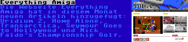 Everything Amiga | Die Webseite Everything Amiga hat in diesem Monat neuen Artikeln hinzugefugt: Uridium 2, Home Alone, Transarctica, Seymour Goes to Hollywood und Nick Faldo's Championship Golf.