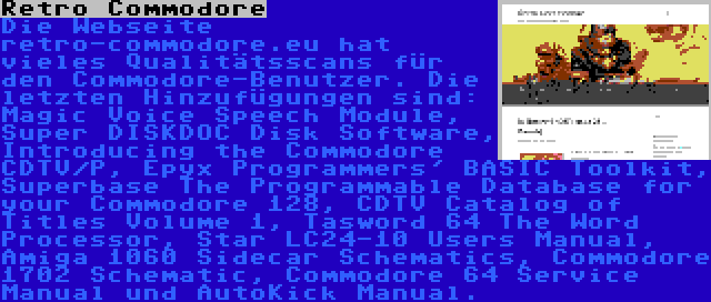 Retro Commodore | Die Webseite retro-commodore.eu hat vieles Qualitätsscans für den Commodore-Benutzer. Die letzten Hinzufügungen sind: Magic Voice Speech Module, Super DISKDOC Disk Software, Introducing the Commodore CDTV/P, Epyx Programmers' BASIC Toolkit, Superbase The Programmable Database for your Commodore 128, CDTV Catalog of Titles Volume 1, Tasword 64 The Word Processor, Star LC24-10 Users Manual, Amiga 1060 Sidecar Schematics, Commodore 1702 Schematic, Commodore 64 Service Manual und AutoKick Manual.