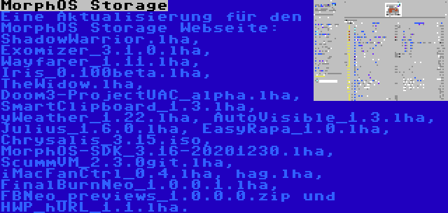 MorphOS Storage | Eine Aktualisierung für den MorphOS Storage Webseite: ShadowWarrior.lha, Exomizer_3.1.0.lha, Wayfarer_1.11.lha, Iris_0.100beta.lha, TheWidow.lha, Doom3-ProjectUAC_alpha.lha, SmartClipboard_1.3.lha, yWeather_1.22.lha, AutoVisible_1.3.lha, Julius_1.6.0.lha, EasyRapa_1.0.lha, Chrysalis_3.15.iso, MorphOS-SDK_3.16-20201230.lha, ScummVM_2.3.0git.lha, iMacFanCtrl_0.4.lha, hag.lha, FinalBurnNeo_1.0.0.1.lha, FBNeo_previews_1.0.0.0.zip und HWP_hURL_1.1.lha.