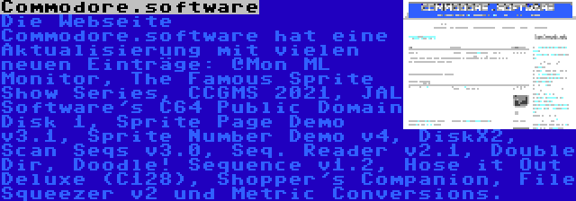 Commodore.software | Die Webseite Commodore.software hat eine Aktualisierung mit vielen neuen Einträge: @Mon ML Monitor, The Famous Sprite Show Series, CCGMS 2021, JAL Software's C64 Public Domain Disk 1, Sprite Page Demo v3.1, Sprite Number Demo v4, DiskX2, Scan Seqs v3.0, Seq. Reader v2.1, Double Dir, Doodle! Sequence v1.2, Hose it Out Deluxe (C128), Shopper's Companion, File Squeezer v2 und Metric Conversions.