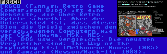 FRGCB | FRGCB (Finnish Retro Game Comparison Blog) ist eine Webseite, die über Retro Spiele schreibt. Aber der Unterschied ist, dass dieser Blog die Spiele zwischen den verschiedenen Computern wie der C64, Amiga, MSX, NES, CPC, DOS usw. vergleicht. Die neusten Vergleiche sind: The Way of the Exploding Fist (Melbourne House, 1985) und Zamzara (Hewson/Rack-It, 1988).
