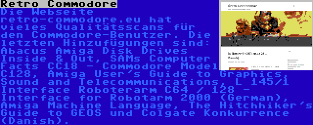 Retro Commodore | Die Webseite retro-commodore.eu hat vieles Qualitätsscans für den Commodore-Benutzer. Die letzten Hinzufügungen sind: Abacus Amiga Disk Drives Inside & Out, SAMs Computer Facts CC18 - Commodore Model C128, Amiga User's Guide to Graphics, Sound and Telecommunications, L 145/1 Interface Roboterarm C64 / 128 - Interface for Robotarm 2000 (German), Amiga Machine Language, The Hitchhiker's Guide to GEOS und Colgate Konkurrence (Danish).