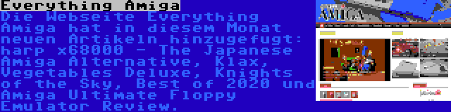 Everything Amiga | Die Webseite Everything Amiga hat in diesem Monat neuen Artikeln hinzugefugt: harp x68000 - The Japanese Amiga Alternative, Klax, Vegetables Deluxe, Knights of the Sky, Best of 2020 und Amiga Ultimate Floppy Emulator Review.