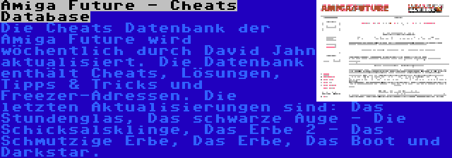 Amiga Future - Cheats Database | Die Cheats Datenbank der Amiga Future wird wöchentlich durch David Jahn aktualisiert. Die Datenbank enthält Cheats, Lösungen, Tipps & Tricks und Freezer-Adressen. Die letzten Aktualisierungen sind: Das Stundenglas, Das schwarze Auge - Die Schicksalsklinge, Das Erbe 2 - Das Schmutzige Erbe, Das Erbe, Das Boot und Darkstar.