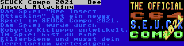 SEUCK Compo 2021 - Bee Insect Attacking | Das Spiel Bee Insect Attacking ist ein neues Spiel im SEUCK Compo 2021. Das Spiel wurde durch Roberto Ricioppo entwickelt. Im Spiel bist du eine Killerbiene und musst dein Territorium verteidigen.