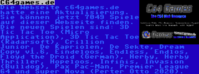 C64games.de | Die Webseite c64games.de hatte eine Aktualisierung. Sie können jetzt 7049 Spiele auf dieser Webseite finden. Die neuen Spielen sind: 3D Tic Tac Toe (Micro Application), 3D Tic Tac Toe (Radarsoft), Crillion Junior, De Kapriolen, De Sekte, Dream Copy v1.6, Eindeloos, Endless, Endlos, Floyd the Droid (German), Herby, Herby Thriller, Hopeloos, Infinis, Invasion (Bulldog), Pax Pac-Man, Premier League 64 und Super Nova (Perter Otto 2020).