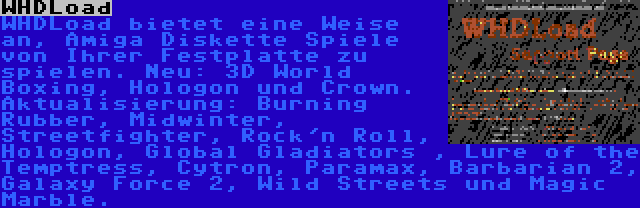 WHDLoad | WHDLoad bietet eine Weise an, Amiga Diskette Spiele von Ihrer Festplatte zu spielen. Neu: 3D World Boxing, Hologon und Crown. Aktualisierung: Burning Rubber, Midwinter, Streetfighter, Rock'n Roll, Hologon, Global Gladiators , Lure of the Temptress, Cytron, Paramax, Barbarian 2, Galaxy Force 2, Wild Streets und Magic Marble.