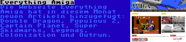 Everything Amiga | Die Webseite Everything Amiga hat in diesem Monat neuen Artikeln hinzugefugt: Double Dragon, Populous 2, Captain Planet, Super Skidmarks, Legends, Colonization und Outrun.