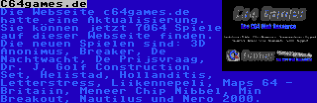 C64games.de | Die Webseite c64games.de hatte eine Aktualisierung. Sie können jetzt 7064 Spiele auf dieser Webseite finden. Die neuen Spielen sind: 3D Anonimus, Breaker, De Nachtwacht, De Prijsvraag, Dr. J, Golf Construction Set, Helistad, Hollanditis, Letterstress, Liikennepeli, Maps 64 - Britaiin, Meneer Chip Nibbel, Min Breakout, Nautilus und Nero 2000.